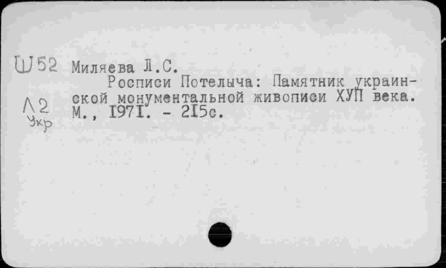 ﻿W52
/\2
'Зкр
Миляева Л.С.
Росписи Потелыча: Памятник украинской монументальной живописи ХУП века. М.» 1971. - 215с.